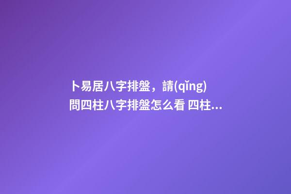 卜易居八字排盤，請(qǐng)問四柱八字排盤怎么看 四柱八字排盤怎么看？